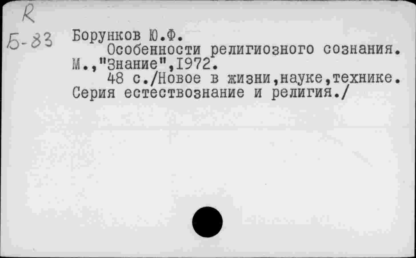 ﻿Борунков Ю.Ф.
Особенности религиозного сознания.
М.,"Знание",1972.
48 с./Новое в жизни,науке,технике. Серия естествознание и религия./